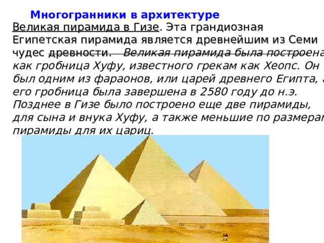 Многогранники в архитектуре Великая пирамида в Гизе . Эта грандиозная Египетская пирамида является древнейшим из Семи чудес древности.   Великая пирамида была построена как гробница Хуфу, известного грекам как Хеопс. Он был одним из фараонов, или царей древнего Египта, а его гробница была завершена в 2580 году до н.э. Позднее в Гизе было построено еще две пирамиды, для сына и внука Хуфу, а также меньшие по размерам пирамиды для их цариц.