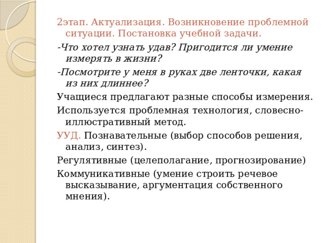 2этап. Актуализация. Возникновение проблемной ситуации. Постановка учебной задачи. -Что хотел узнать удав? Пригодится ли умение измерять в жизни? -Посмотрите у меня в руках две ленточки, какая из них длиннее? Учащиеся предлагают разные способы измерения. Используется проблемная технология, словесно-иллюстративный метод. УУД. Познавательные (выбор способов решения, анализ, синтез). Регулятивные (целеполагание, прогнозирование) Коммуникативные (умение строить речевое высказывание, аргументация собственного мнения).