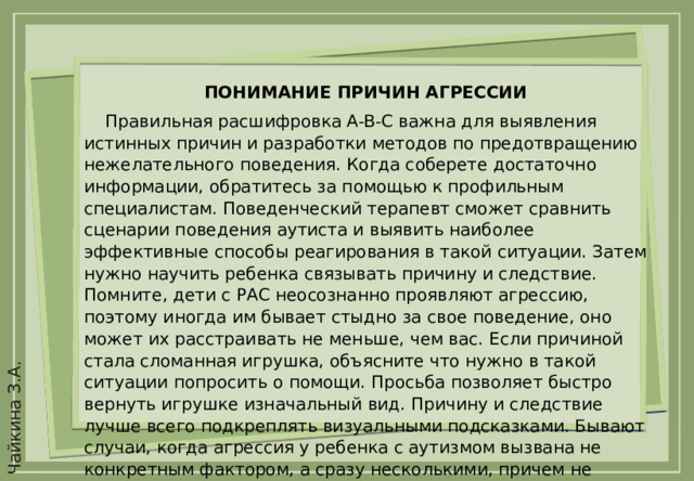 ПОНИМАНИЕ ПРИЧИН АГРЕССИИ  Правильная расшифровка A-B-C важна для выявления истинных причин и разработки методов по предотвращению нежелательного поведения. Когда соберете достаточно информации, обратитесь за помощью к профильным специалистам. Поведенческий терапевт сможет сравнить сценарии поведения аутиста и выявить наиболее эффективные способы реагирования в такой ситуации. Затем нужно научить ребенка связывать причину и следствие. Помните, дети с РАС неосознанно проявляют агрессию, поэтому иногда им бывает стыдно за свое поведение, оно может их расстраивать не меньше, чем вас. Если причиной стала сломанная игрушка, объясните что нужно в такой ситуации попросить о помощи. Просьба позволяет быстро вернуть игрушке изначальный вид. Причину и следствие лучше всего подкреплять визуальными подсказками. Бывают случаи, когда агрессия у ребенка с аутизмом вызвана не конкретным фактором, а сразу несколькими, причем не связанными между собой. В этом случае поможет принцип A-B-C и расшифровка данных профессиональным поведенческим аналитиком.  