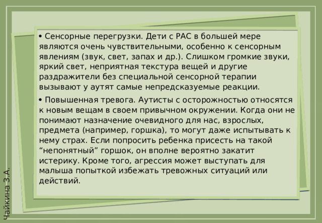   Сенсорные перегрузки. Дети с РАС в большей мере являются очень чувствительными, особенно к сенсорным явлениям (звук, свет, запах и др.). Слишком громкие звуки, яркий свет, неприятная текстура вещей и другие раздражители без специальной сенсорной терапии вызывают у аутят самые непредсказуемые реакции.   Повышенная тревога. Аутисты с осторожностью относятся к новым вещам в своем привычном окружении. Когда они не понимают назначение очевидного для нас, взрослых, предмета (например, горшка), то могут даже испытывать к нему страх. Если попросить ребенка присесть на такой “непонятный” горшок, он вполне вероятно закатит истерику. Кроме того, агрессия может выступать для малыша попыткой избежать тревожных ситуаций или действий.