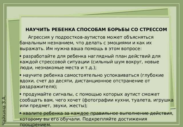 НАУЧИТЬ РЕБЕНКА СПОСОБАМ БОРЬБЫ СО СТРЕССОМ  Агрессия у подростков-аутистов может объясняться банальным незнанием, что делать с эмоциями и как их выражать. Им нужна ваша помощь в этом вопросе:   разработайте для ребенка наглядный план действий для каждой стрессовой ситуации (сильный шум вокруг, новые люди, незнакомые места и т.д.);   научите ребенка самостоятельно успокаиваться (глубокие вдохи, счет до десяти, дистанционное отстранение от раздражителя);   продумайте сигналы, с помощью которых аутист сможет сообщать вам, чего хочет (фотографии кухни, туалета, игрушка или предмет, звуки, жесты);   хвалите ребенка за каждое правильное выполнение действия, которому вы его обучали. Подкрепляйте достижения поощрением.