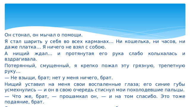 Он стонал, он мычал о помощи. Я стал шарить у себя во всех карманах… Ни кошелька, ни часов, ни даже платка… Я ничего не взял с собою. А нищий ждал… и протянутая его рука слабо колыхалась и вздрагивала. Потерянный, смущенный, я крепко пожал эту грязную, трепетную руку… — Не взыщи, брат; нет у меня ничего, брат. Нищий уставил на меня свои воспаленные глаза; его синие губы усмехнулись — и он в свою очередь стиснул мои похолодевшие пальцы. — Что же, брат, — прошамкал он, — и на том спасибо. Это тоже подаяние, брат. Я понял, что и я получил подаяние от моего брата.