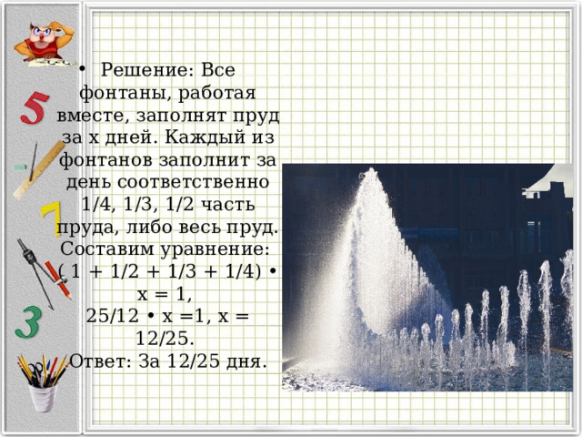 Решение: Все фонтаны, работая вместе, заполнят пруд за х дней. Каждый из фонтанов заполнит за день соответственно 1/4, 1/3, 1/2 часть пруда, либо весь пруд. Составим уравнение:   ( 1 + 1/2 + 1/3 + 1/4) • х = 1,   25/12 • х =1, х = 12/25.   Ответ: За 12/25 дня.