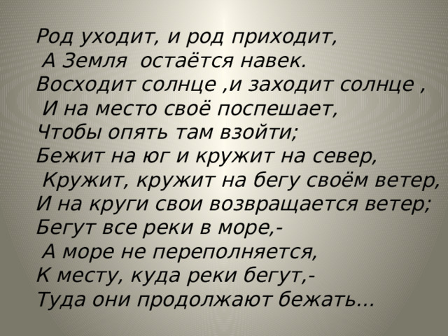 Род уходит, и род приходит,  А Земля остаётся навек. Восходит солнце ,и заходит солнце ,  И на место своё поспешает, Чтобы опять там взойти; Бежит на юг и кружит на север,  Кружит, кружит на бегу своём ветер, И на круги свои возвращается ветер; Бегут все реки в море,-  А море не переполняется, К месту, куда реки бегут,- Туда они продолжают бежать…