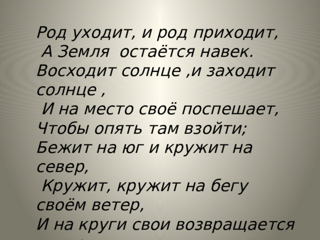 Род уходит, и род приходит,  А Земля остаётся навек. Восходит солнце ,и заходит солнце ,  И на место своё поспешает, Чтобы опять там взойти; Бежит на юг и кружит на север,  Кружит, кружит на бегу своём ветер, И на круги свои возвращается ветер…