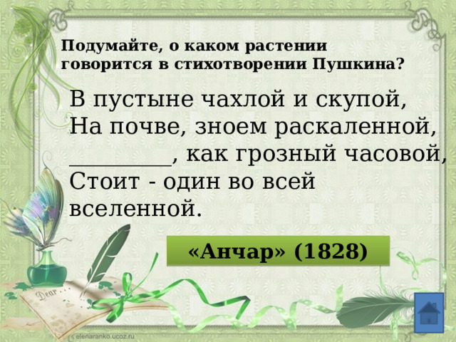 Подумайте, о каком растении говорится в стихотворении Пушкина? В пустыне чахлой и скупой, На почве, зноем раскаленной, _________, как грозный часовой, Стоит - один во всей вселенной. «Анчар» (1828)