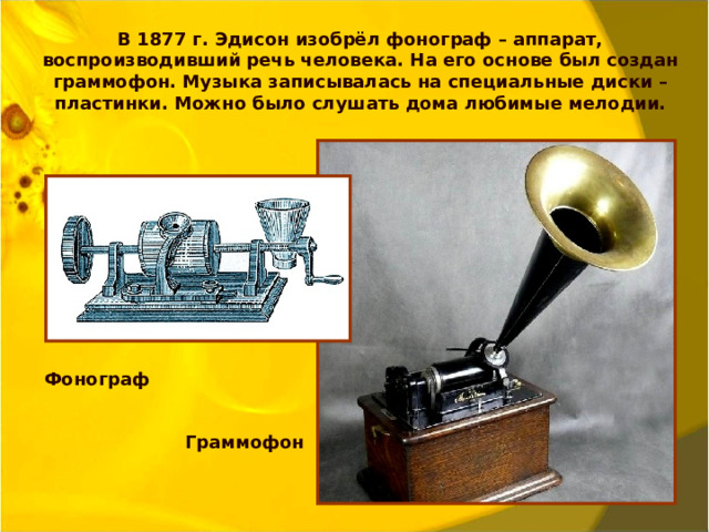 В 1877 г. Эдисон изобрёл фонограф – аппарат, воспроизводивший речь человека. На его основе был создан граммофон. Музыка записывалась на специальные диски – пластинки. Можно было слушать дома любимые мелодии. Фонограф  Граммофон