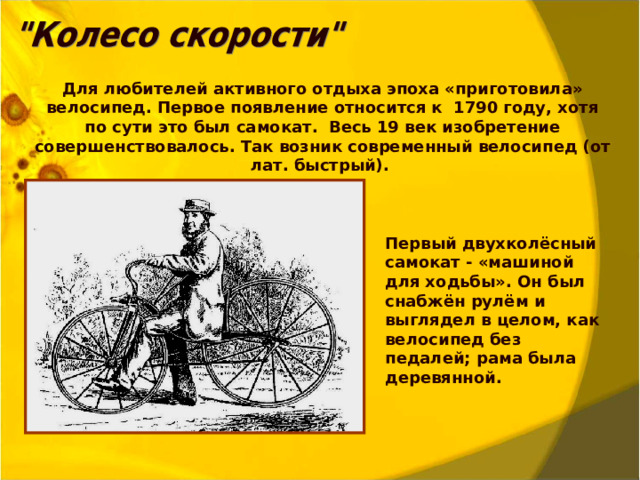 Для любителей активного отдыха эпоха «приготовила» велосипед. Первое появление относится к 1790 году, хотя по сути это был самокат. Весь 19 век изобретение совершенствовалось. Так возник современный велосипед (от лат. быстрый). Первый двухколёсный самокат - «машиной для ходьбы». Он был снабжён рулём и выглядел в целом, как велосипед без педалей; рама была деревянной.