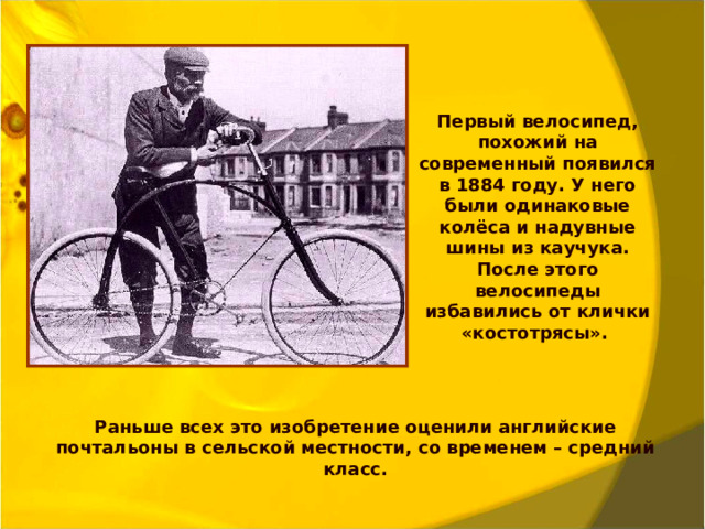 Первый велосипед, похожий на современный появился в 1884 году. У него были одинаковые колёса и надувные шины из каучука. После этого велосипеды избавились от клички «костотрясы». Раньше всех это изобретение оценили английские почтальоны в сельской местности, со временем – средний класс.