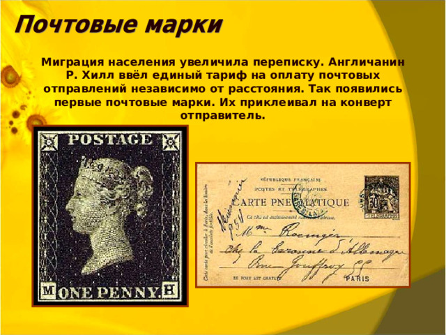 Миграция населения увеличила переписку. Англичанин Р. Хилл ввёл единый тариф на оплату почтовых отправлений независимо от расстояния. Так появились первые почтовые марки. Их приклеивал на конверт отправитель.