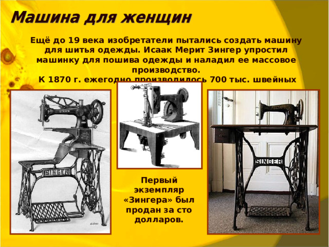 Ещё до 19 века изобретатели пытались создать машину для шитья одежды. Исаак Мерит Зингер упростил машинку для пошива одежды и наладил ее массовое производство.  К 1870 г. ежегодно производилось 700 тыс. швейных машин. Первый экземпляр «Зингера» был продан за сто долларов.