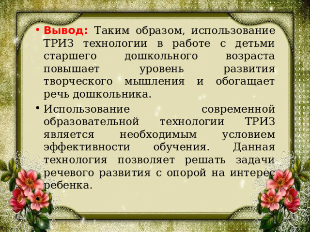 Вывод: Таким образом, использование ТРИЗ технологии в работе с детьми старшего дошкольного возраста повышает уровень развития творческого мышления и обогащает речь дошкольника. Использование современной образовательной технологии ТРИЗ является необходимым условием эффективности обучения. Данная технология позволяет решать задачи речевого развития с опорой на интерес ребенка.  