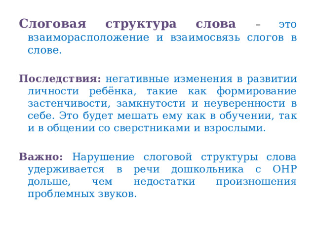 Слоговая структура слова – это взаиморасположение и взаимосвязь слогов в слове. Последствия:  негативные изменения в развитии личности ребёнка, такие как формирование застенчивости, замкнутости и неуверенности в себе. Это будет мешать ему как в обучении, так и в общении со сверстниками и взрослыми. Важно: Нарушение слоговой структуры слова удерживается в речи дошкольника с ОНР дольше, чем недостатки произношения проблемных звуков.