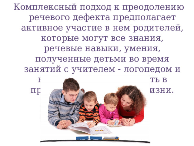 Комплексный подход к преодолению речевого дефекта предполагает активное участие в нем родителей, которые могут все знания, речевые навыки, умения, полученные детьми во время занятий с учителем - логопедом и воспитателями, закрепить в процессе повседневной жизни.