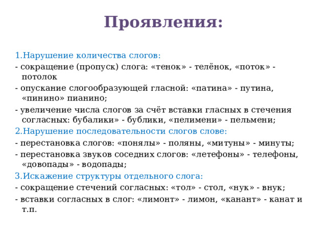 Проявления:   1.Нарушение количества слогов: - сокращение (пропуск) слога: «тенок» - телёнок, «поток» - потолок - опускание слогообразующей гласной: «патина» - путина, «пинино» пианино; - увеличение числа слогов за счёт вставки гласных в стечения согласных: бубалики» - бублики, «пелимени» - пельмени; 2.Нарушение последовательности слогов слове: - перестановка слогов: «понялы» - поляны, «митуны» - минуты; - перестановка звуков соседних слогов: «летефоны» - телефоны, «довопады» - водопады; 3.Искажение структуры отдельного слога: - сокращение стечений согласных: «тол» - стол, «нук» - внук; - вставки согласных в слог: «лимонт» - лимон, «канант» - канат и т.п.