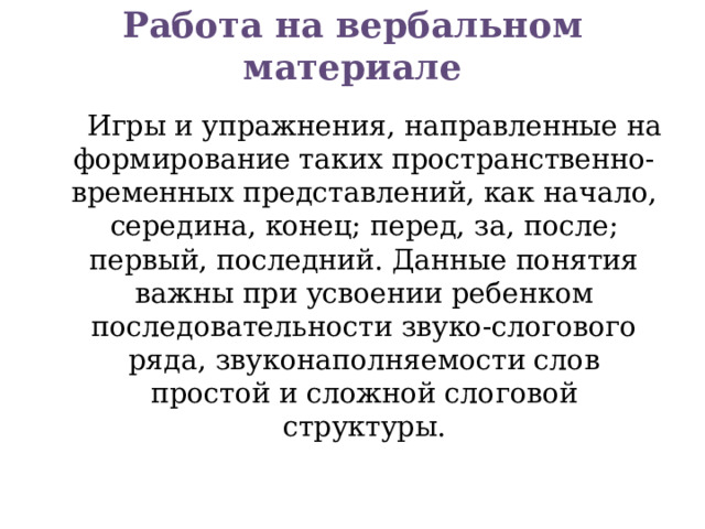 Работа на вербальном материале    Игры и упражнения, направленные на формирование таких пространственно-временных представлений, как начало, середина, конец; перед, за, после; первый, последний. Данные понятия важны при усвоении ребенком последовательности звуко-слогового ряда, звуконаполняемости слов простой и сложной слоговой структуры.