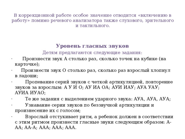 В коррекционной работе особое значение отводится «включению в работу» помимо речевого анализатора также слухового, зрительного и тактильного.   Уровень гласных звуков Детям предлагаются следующие задания: · Произнести звук А столько раз, сколько точек на кубике (на карточке); · Произнести звук О столько раз, сколько раз взрослый хлопнул в ладоши; · Пропевание серий звуков с четкой артикуляцией, повторение звуков за взрослым: А У И О; АУ ИА ОА; АУИ ИАУ; АУА УАУ; АУИА ИУАО; · Те же задания с выделением ударного звука: АУА, АУА, АУА; · Узнавание серии звуков по беззвучной артикуляции и произнесение их с голосом; · Взрослый отстукивает ритм, а ребенок должен в соответствии с этим ритмом произнести гласные звуки следующим образом: А-АА; АА-А; ААА; ААА; ААА.