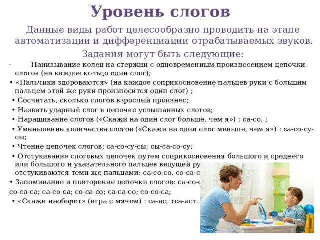 Уровень слогов   Данные виды работ целесообразно проводить на этапе автоматизации и дифференциации отрабатываемых звуков. Задания могут быть следующие: · Нанизывание колец на стержни с одновременным произнесением цепочки слогов (на каждое кольцо один слог); • «Пальчики здороваются» (на каждое соприкосновение пальцев руки с большим пальцем этой же руки произносится один слог) ; • Сосчитать, сколько слогов взрослый произнес; • Назвать ударный слог в цепочке услышанных слогов; • Наращивание слогов («Скажи на один слог больше, чем я») : са-со. ; • Уменьшение количества слогов («Скажи на один слог меньше, чем я») : са-со-су-сы; • Чтение цепочек слогов: са-со-су-сы; сы-са-со-су; • Отстукивание слоговых цепочек путем соприкосновения большого и среднего или большого и указательного пальцев ведущей руки, причем одинаковые слоги отстукиваются теми же пальцами: са-со-со, со-са-со; • Запоминание и повторение цепочки слогов: са-со-со; со-са-са; са-со-са; со-са-со; са-са-со; со-со-са; • «Скажи наоборот» (игра с мячом) : са-ас, тса-аст.