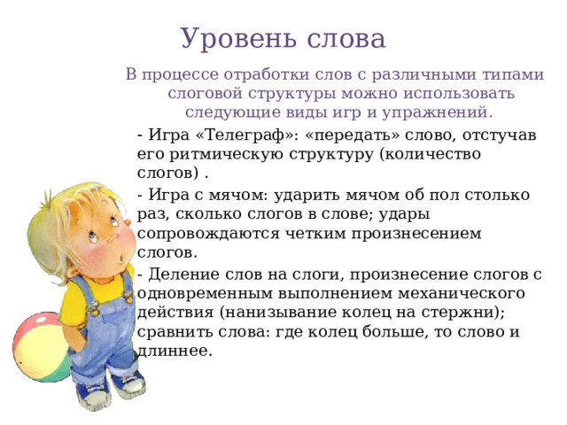 Уровень слова   В процессе отработки слов с различными типами слоговой структуры можно использовать следующие виды игр и упражнений.    - Игра «Телеграф»: «передать» слово, отстучав его ритмическую структуру (количество слогов) .    - Игра с мячом: ударить мячом об пол столько раз, сколько слогов в слове; удары сопровождаются четким произнесением слогов.    - Деление слов на слоги, произнесение слогов с одновременным выполнением механического действия (нанизывание колец на стержни); сравнить слова: где колец больше, то слово и длиннее.