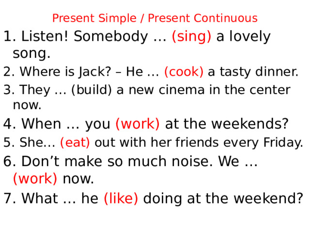 Present Simple / Present Continuous 1.  Listen! Somebody … (sing) a lovely song. 2. Where is Jack? – He … (cook) a tasty dinner. 3. They … (build) a new cinema in the center now. 4. When … you (work) at the weekends? 5. She… (eat) out with her friends every Friday. 6. Don’t make so much noise. We … (work) now. 7. What … he (like) doing at the weekend?