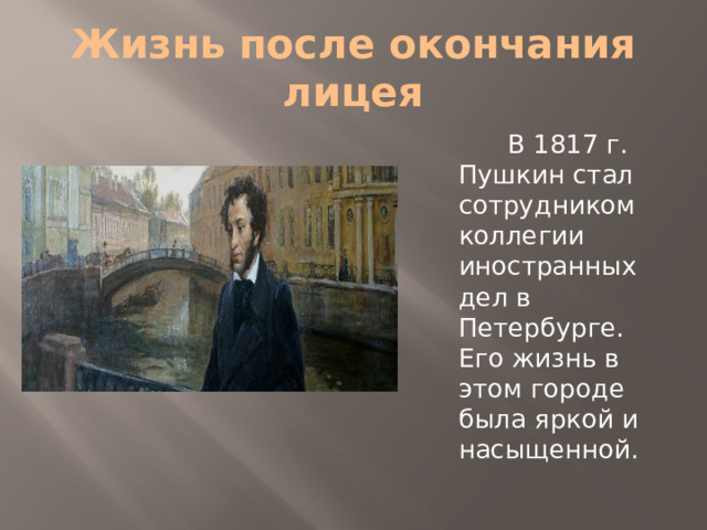 Жизнь после окончания лицея  В 1817 г. Пушкин стал сотрудником коллегии иностранных дел в Петербурге. Его жизнь в этом городе была яркой и насыщенной.