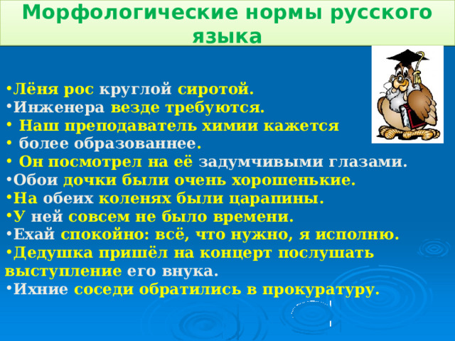 Морфологические нормы русского языка Лёня рос круглой сиротой . Инженера везде требуются.  Наш преподаватель химии кажется  более образованнее .  Он посмотрел на её задумчивыми глазами .  Обои дочки были очень хорошенькие . На обеих коленях были царапины . У ней совсем не было времени . Ехай спокойно: всё, что нужно, я исполню. Дедушка пришёл на концерт послушать выступление его внука . Ихние соседи обратились в прокуратуру.