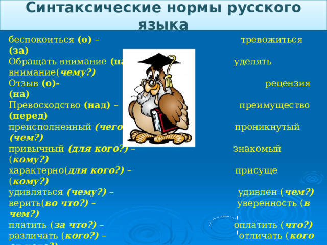 Синтаксические нормы русского языка беспокоиться (о) – тревожиться (за) Обращать внимание (на) – уделять внимание( чему?) Отзыв (о)- рецензия (на) Превосходство (над) – преимущество (перед) преисполненный (чего?) – проникнутый (чем?) привычный (для кого?) – знакомый ( кому?) характерно( для кого?) – присуще ( кому?) удивляться (чему?) – удивлен ( чем?) верить( во что?) – уверенность ( в чем?) платить ( за что?) – оплатить ( что?) различать ( кого?) – отличать ( кого от кого?) отчитаться (в чем? о чем?) затраты (на что?) поделиться (чем?) впечатлениями подвести итог (чему? Чего?) говорить (о) Составьте словосочетания