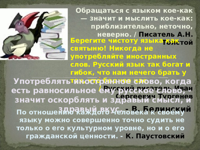 Обращаться с языком кое-как — значит и мыслить кое-как: приблизительно, неточно, неверно. / Писатель А.Н. Толстой Берегите чистоту языка как святыню! Никогда не употребляйте иностранных слов. Русский язык так богат и гибок, что нам нечего брать у тех, кто беднее нас.  / Русский писатель Иван Сергеевич Тургенев  Употреблять иностранное слово, когда есть равносильное ему русское слово, - значит оскорблять и здравый смысл, и здравый вкус. - В. Белинский По отношению каждого человека к своему языку можно совершенно точно судить не только о его культурном уровне, но и о его гражданской ценности. - К. Паустовский