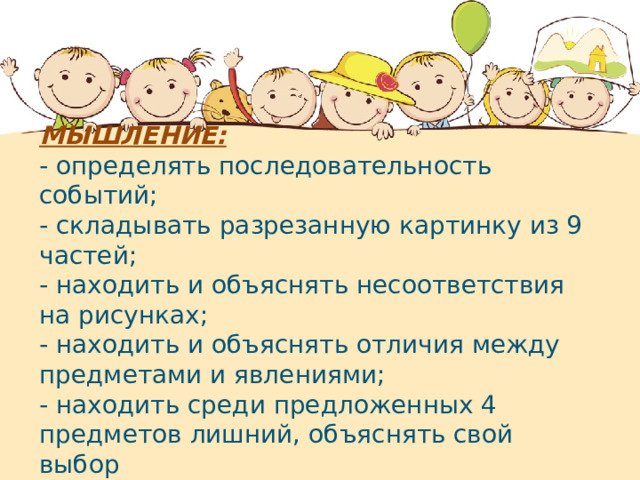 МЫШЛЕНИЕ: - определять последовательность событий; - складывать разрезанную картинку из 9 частей; - находить и объяснять несоответствия на рисунках; - находить и объяснять отличия между предметами и явлениями; - находить среди предложенных 4 предметов лишний, объяснять свой выбор