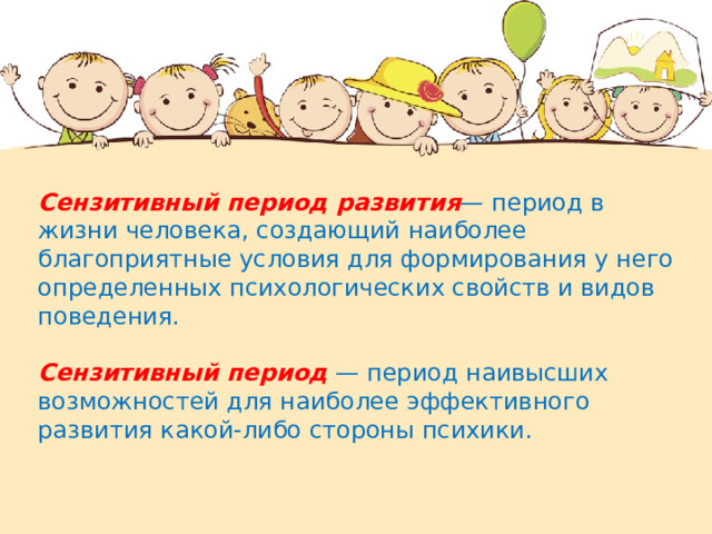 Сензитивный период развития — период в жизни человека, создающий наиболее благоприятные условия для формирования у него определенных психологических свойств и видов поведения. Сензитивный период  — период наивысших возможностей для наиболее эффективного развития какой-либо стороны психики.