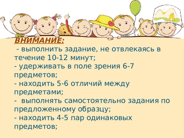 ВНИМАНИЕ:   - выполнить задание, не отвлекаясь в течение 10-12 минут; - удерживать в поле зрения 6-7 предметов; - находить 5-6 отличий между предметами; -  выполнять самостоятельно задания по предложенному образцу; - находить 4-5 пар одинаковых предметов;