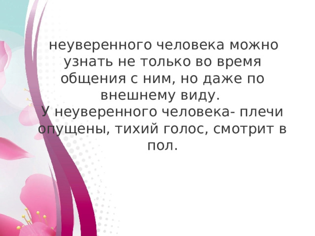   неуверенного человека можно узнать не только во время общения с ним, но даже по внешнему виду. У неуверенного человека- плечи опущены, тихий голос, смотрит в пол.