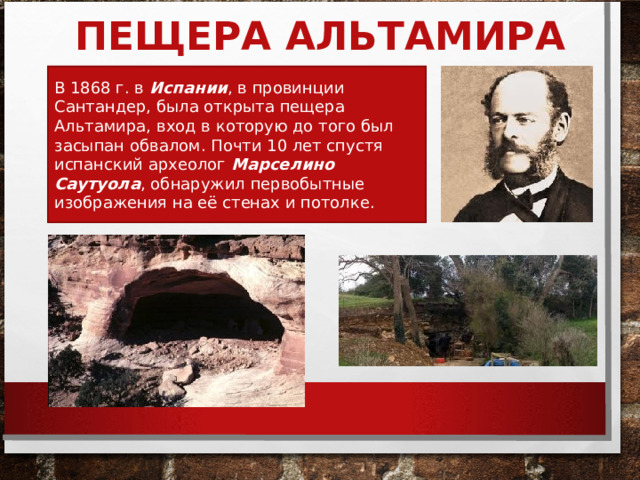 ПЕЩЕРА АЛЬТАМИРА В 1868 г. в Испании , в провинции Сантандер, была открыта пещера Альтамира, вход в которую до того был засыпан обвалом. Почти 10 лет спустя испанский археолог Марселино Саутуола , обнаружил первобытные изображения на её стенах и потолке.