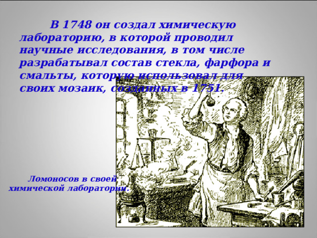 В 1748 он создал химическую лабораторию, в которой проводил научные исследования, в том числе разрабатывал состав стекла, фарфора и смальты, которую использовал для своих мозаик, созданных в 1751.  Ломоносов в своей химической лаборатории.