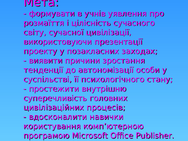 Мета:   - формувати в учнів уявлення про розмаїття і цілісність сучасного світу, сучасної цивілізації, використовуючи презентації проекту у позакласних заходах;  - виявити причини зростання тенденції до автономізації особи у суспільстві, її психологічного стану;  - простежити внутрішню суперечливість головних цивілізаційних процесів;  - вдосконалити навички користування комп ’ ютерною програмою Microsoft Office Publisher .