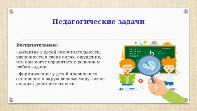 Педагогические задачи Воспитательные: -  развитие у детей самостоятельности, уверенности в своих силах, ощущения, что они могут справиться с решением любой задачи; - формирование у детей правильного отношения к окружающему миру, основ анализа действительности.