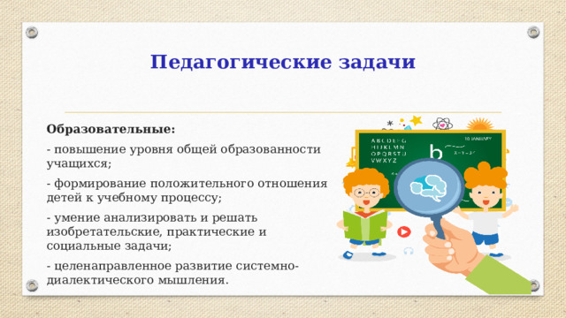 Педагогические задачи Образовательные: - повышение уровня общей образованности учащихся; - формирование положительного отношения детей к учебному процессу; - умение анализировать и решать изобретательские, практические и социальные задачи; - целенаправленное развитие системно-диалектического мышления.