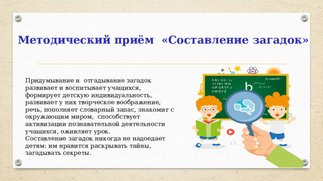 Методический приём «Составление загадок» Придумывание и отгадывание загадок развивает и воспитывает учащихся, формирует детскую индивидуальность, развивает у них творческое воображение, речь, пополняет словарный запас, знакомит с окружающим миром, способствует активизации познавательной деятельности учащихся, оживляет урок. Составление загадок никогда не надоедает детям: им нравится раскрывать тайны, загадывать секреты.