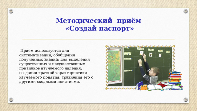 Методический приём «Создай паспорт»  Приём используется для систематизации, обобщения полученных знаний; для выделения существенных и несущественных признаков изучаемого явления; создания краткой характеристики изучаемого понятия, сравнения его с другими сходными понятиями.