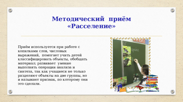 Методический приём «Расселение» Приём используется при работе с копилками слов, числовых выражений, помогает учить детей классифицировать объекты, обобщать материал; развивает умение выполнять операции анализа и синтеза, так как учащиеся не только разделяют объекты на две группы, но и называют признак, по которому они это сделали.