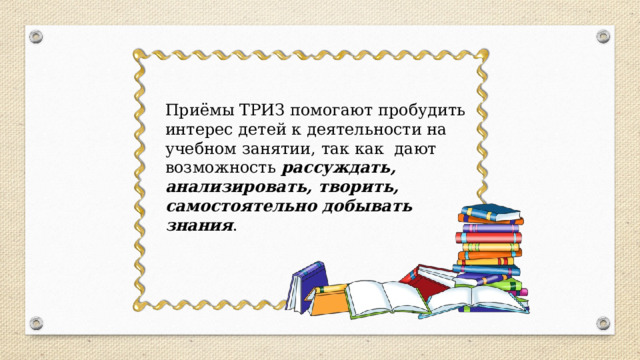 Приёмы ТРИЗ помогают пробудить интерес детей к деятельности на учебном занятии, так как дают возможность рассуждать, анализировать, творить, самостоятельно добывать знания .