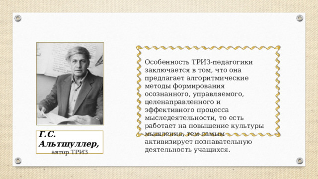 Особенность ТРИЗ-педагогики заключается в том, что она предлагает алгоритмические методы формирования осознанного, управляемого, целенаправленного и эффективного процесса мыследеятельности, то есть работает на повышение культуры мышления, тем самым активизирует познавательную деятельность учащихся.  Г.С. Альтшуллер, автор ТРИЗ