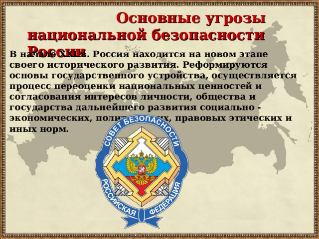 Основные угрозы национальной безопасности России В начале XXI в. Россия находится на новом этапе своего исторического развития. Реформируются основы государственного устройства, осуществляется процесс переоценки национальных ценностей и согласования интересов личности, общества и государства дальнейшего развития социально -экономических, политических, правовых этических и иных норм.