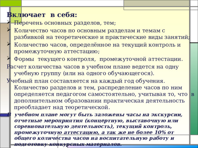 Включает в себя: Перечень основных разделов, тем; Количество часов по основным разделам и темам с разбивкой на теоретические и практические виды занятий; Количество часов, определённое на текущий контроль и промежуточную аттестацию; Формы текущего контроля, промежуточной аттестации. Расчет количества часов в учебном плане ведется на одну учебную группу (или на одного обучающегося). Учебный план составляется на каждый год обучения. Количество разделов и тем, распределение часов по ним определяется педагогом самостоятельно, учитывая то, что в дополнительном образовании практическая деятельность преобладает над теоретической. В учебном плане могут быть заложены часы на экскурсии, отчетные мероприятия (концертную, выставочную или соревновательную деятельность), текущий контроль, промежуточную аттестацию, а так же не более 10% от общего количества часов на воспитательную работу и подготовку конкурсных материалов.