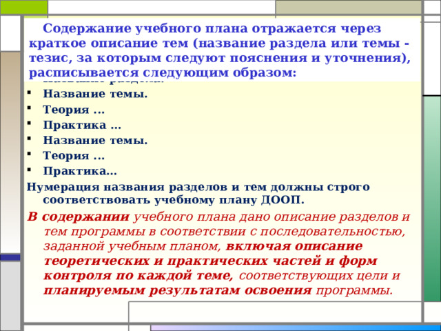 Содержание учебного плана отражается через краткое описание тем (название раздела или темы - тезис, за которым следуют пояснения и уточнения), расписывается следующим образом: Название раздела. Название темы. Теория ... Практика ... Название темы. Теория ... Практика… Нумерация названия разделов и тем должны строго соответствовать учебному плану ДООП. В содержании учебного плана дано описание разделов и тем программы в соответствии с последовательностью, заданной учебным планом, включая описание теоретических и практических частей и форм контроля по каждой теме, соответствующих цели и планируемым результатам освоения программы.