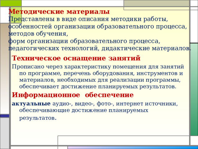 Методические материалы  Представлены в виде описания методики работы, особенностей организации образовательного процесса, методов обучения,  форм организации образовательного процесса, педагогических технологий, дидактические материалов.     Техническое оснащение занятий Прописано через характеристику помещения для занятий по программе, перечень оборудования, инструментов и материалов, необходимых для реализации программы, обеспечивает достижение планируемых результатов. Информационное обеспечение актуальные аудио-, видео-, фото-, интернет источники, обеспечивающие достижение планируемых результатов .