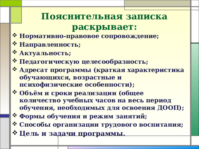 Пояснительная записка раскрывает:    Нормативно-правовое сопровождение; Направленность; Актуальность; Педагогическую целесообразность; Адресат программы (краткая характеристика обучающихся, возрастные и психофизические особенности); Объём и сроки реализации (общее количество учебных часов на весь период обучения, необходимых для освоения ДООП); Формы обучения и режим занятий; Способы организации трудового воспитания; Цель и задачи программы.