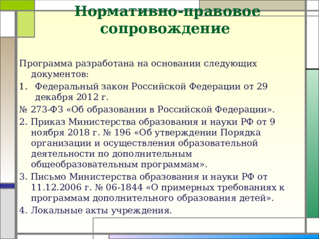 Нормативно-правовое сопровождение   Программа разработана на основании следующих документов: Федеральный закон Российской Федерации от 29 декабря 2012 г. № 273-ФЗ «Об образовании в Российской Федерации». 2. Приказ Министерства образования и науки РФ от 9 ноября 2018 г. № 196 «Об утверждении Порядка организации и осуществления образовательной деятельности по дополнительным общеобразовательным программам». 3. Письмо Министерства образования и науки РФ от 11.12.2006 г. № 06-1844 «О примерных требованиях к программам дополнительного образования детей». 4. Локальные акты учреждения.  