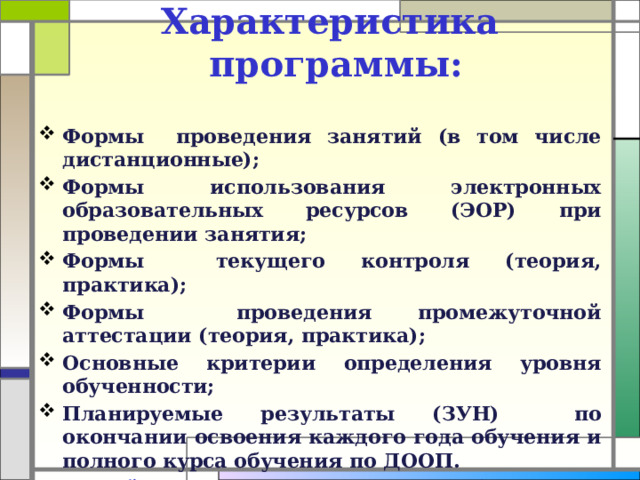 Характеристика программы:   Формы проведения занятий (в том числе дистанционные); Формы использования электронных образовательных ресурсов (ЭОР) при проведении занятия; Формы текущего контроля (теория, практика); Формы проведения промежуточной аттестации (теория, практика); Основные критерии определения уровня обученности; Планируемые результаты (ЗУН) по окончании освоения каждого года обучения и полного курса обучения по ДООП. Каждый педагог дополнительного образования самостоятельно выбирает формы проведения текущего контроля и промежуточной аттестации.