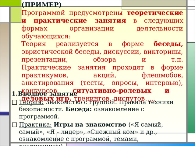 (ПРИМЕР)  Программой предусмотрены теоретические и практические занятия в следующих формах организации деятельности обучающихся:  Теория реализуется в форме беседы, эвристической беседы, дискуссии, викторины, презентации, обзора и т.п.  Практические занятия проходят в форме практикумов, акций, флешмобов, анкетирования (тесты, опросы, интервью), конкурсов, ситуативно-ролевых и деловых игр, тренингов, диспутов…..   1.Вводное занятие